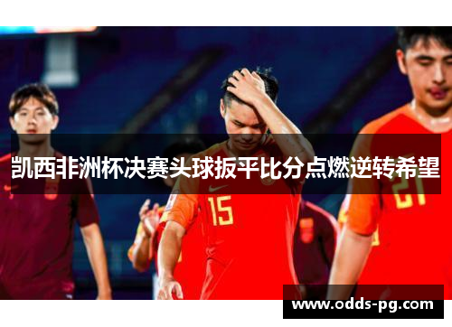 凯西非洲杯决赛头球扳平比分点燃逆转希望